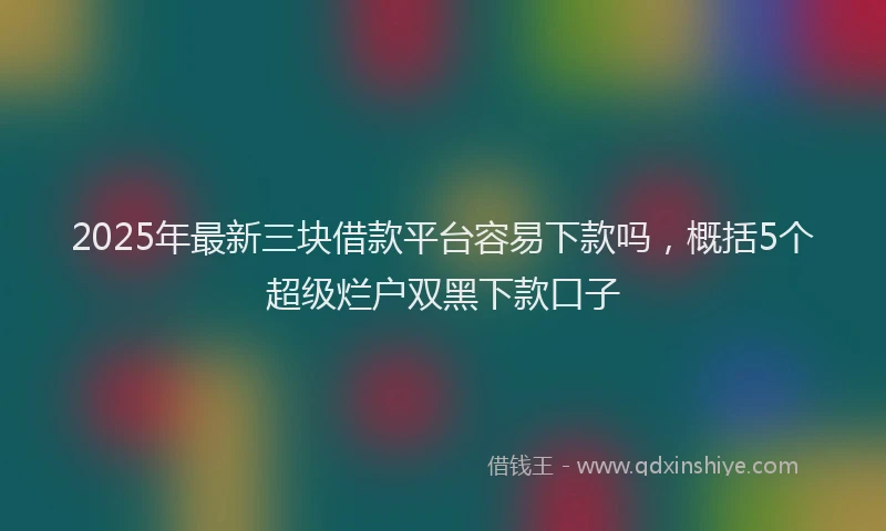 2025年最新三块借款平台容易下款吗，概括5个超级烂户双黑下款口子