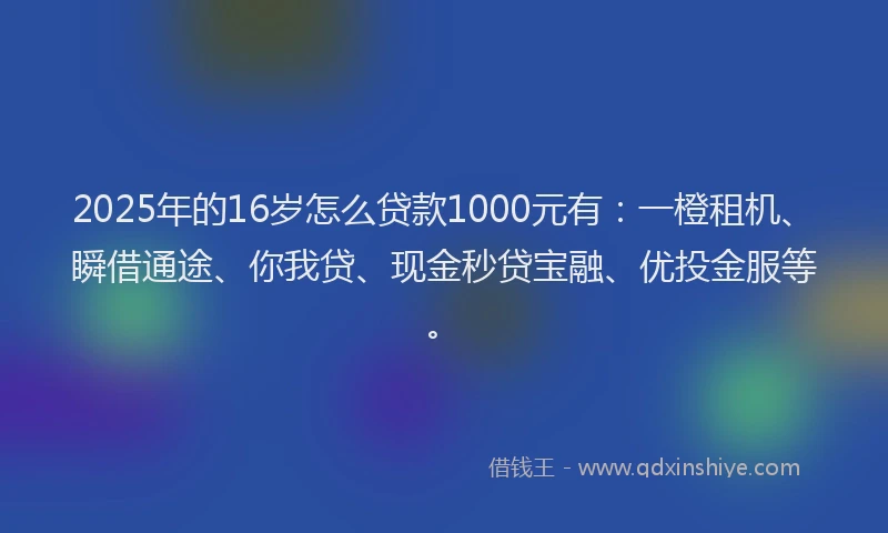 2025年的16岁怎么贷款1000元有：一橙租机、瞬借通途、你我贷、现金秒贷宝融、优投金服等。