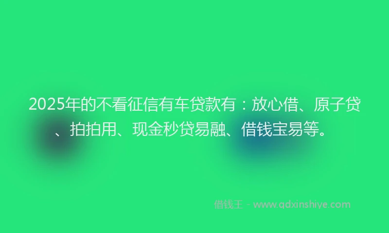 2025年的不看征信有车贷款有：放心借、原子贷、拍拍用、现金秒贷易融、借钱宝易等。