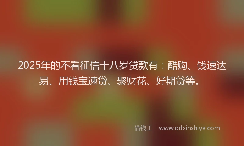 2025年的不看征信十八岁贷款有：酷购、钱速达易、用钱宝速贷、聚财花、好期贷等。