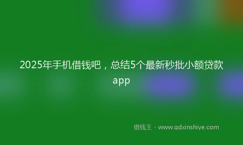 2025年手机借钱吧，总结5个最新秒批小额贷款app