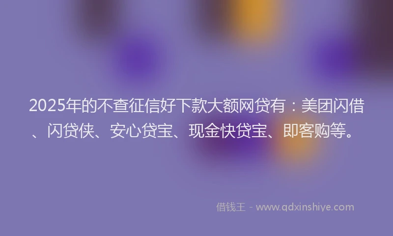 2025年的不查征信好下款大额网贷有：美团闪借、闪贷侠、安心贷宝、现金快贷宝、即客购等。