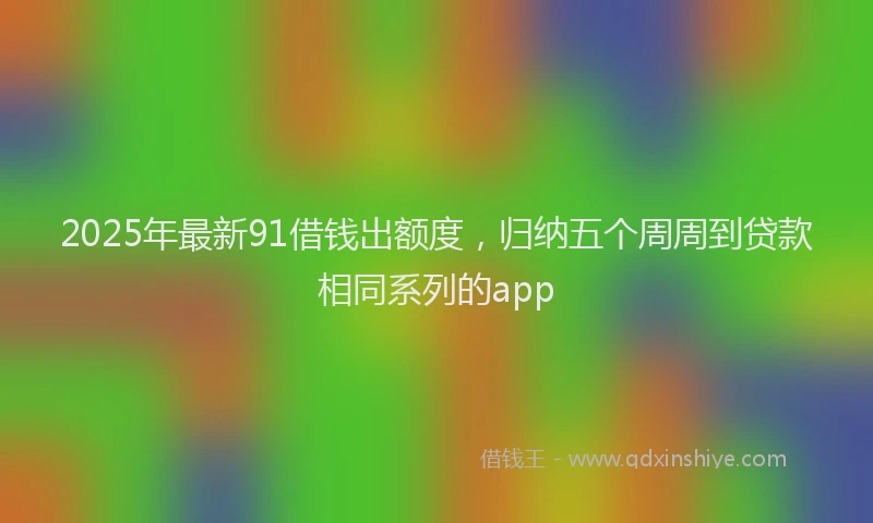 2025年最新91借钱出额度，归纳五个周周到贷款相同系列的app
