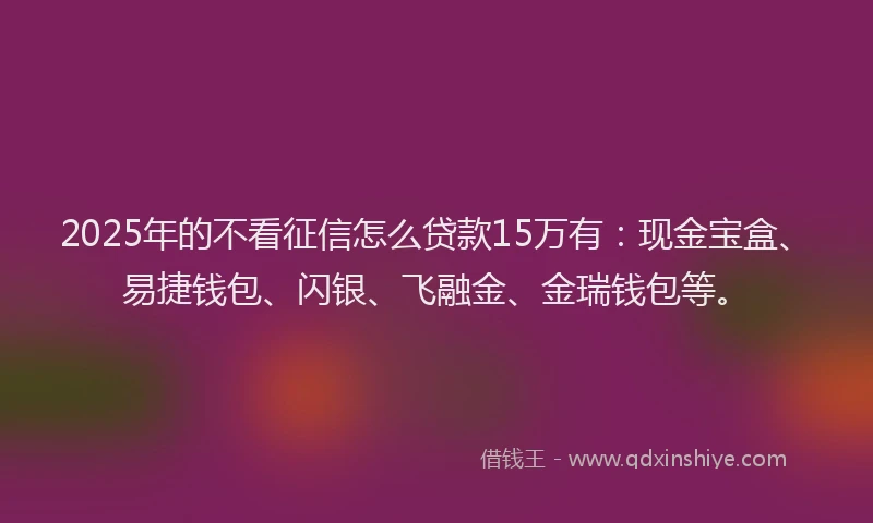 2025年的不看征信怎么贷款15万有：现金宝盒、易捷钱包、闪银、飞融金、金瑞钱包等。