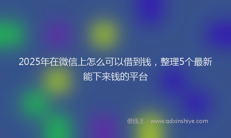 2025年在微信上怎么可以借到钱，整理5个最新能下来钱的平台
