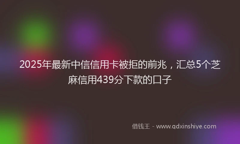 2025年最新中信信用卡被拒的前兆，汇总5个芝麻信用439分下款的口子