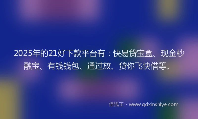 2025年的21好下款平台有：快易贷宝盒、现金秒融宝、有钱钱包、通过放、贷你飞快借等。