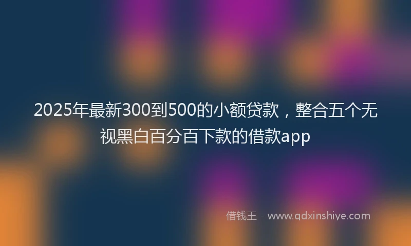 2025年最新300到500的小额贷款，整合五个无视黑白百分百下款的借款app