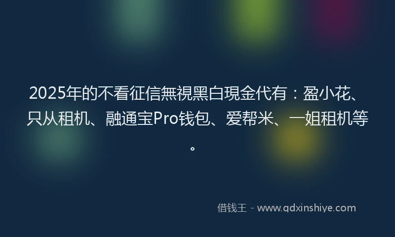 2025年的不看征信無視黑白現金代有：盈小花、只从租机、融通宝Pro钱包、爱帮米、一姐租机等。