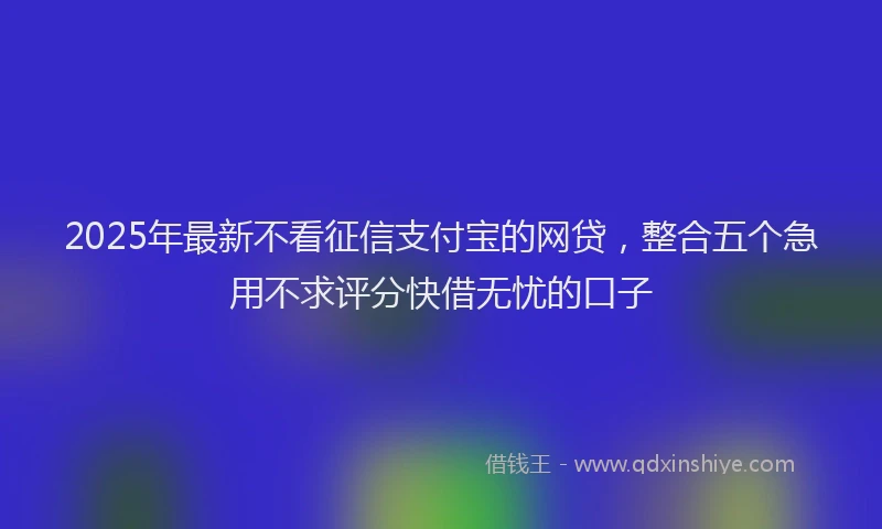 2025年最新不看征信支付宝的网贷，整合五个急用不求评分快借无忧的口子