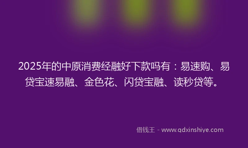2025年的中原消费经融好下款吗有：易速购、易贷宝速易融、金色花、闪贷宝融、读秒贷等。