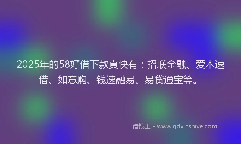 2025年的58好借下款真快有：招联金融、爱木速借、如意购、钱速融易、易贷通宝等。