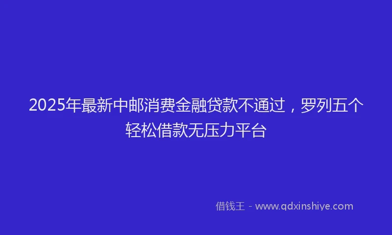 2025年最新中邮消费金融贷款不通过，罗列五个轻松借款无压力平台
