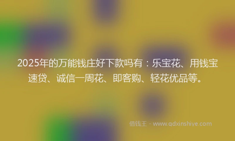 2025年的万能钱庄好下款吗有：乐宝花、用钱宝速贷、诚信一周花、即客购、轻花优品等。