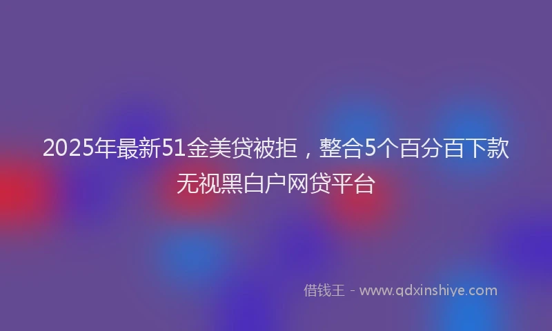 2025年最新51金美贷被拒，整合5个百分百下款无视黑白户网贷平台