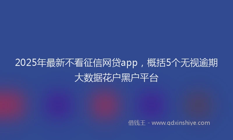 2025年最新不看征信网贷app，概括5个无视逾期大数据花户黑户平台