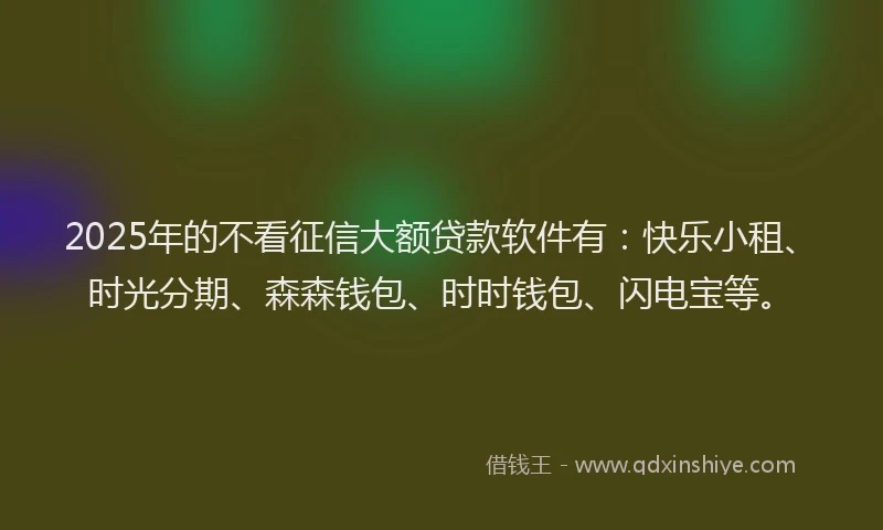 2025年的不看征信大额贷款软件有：快乐小租、时光分期、森森钱包、时时钱包、闪电宝等。