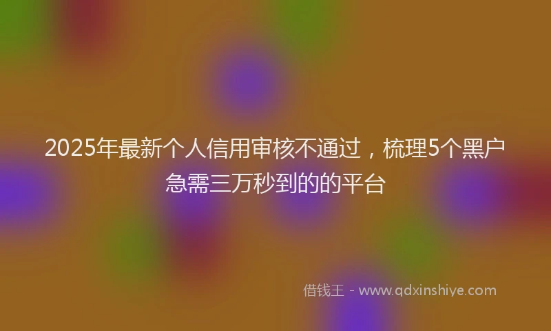 2025年最新个人信用审核不通过，梳理5个黑户急需三万秒到的的平台