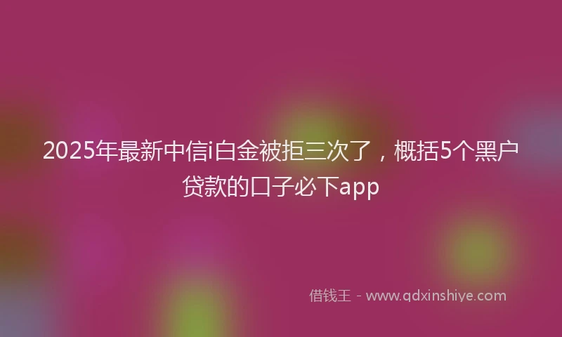 2025年最新中信i白金被拒三次了，概括5个黑户贷款的口子必下app