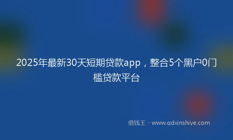 2025年最新30天短期贷款app，整合5个黑户0门槛贷款平台