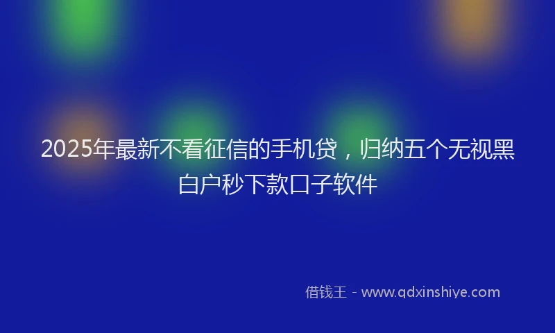 2025年最新不看征信的手机贷，归纳五个无视黑白户秒下款口子软件