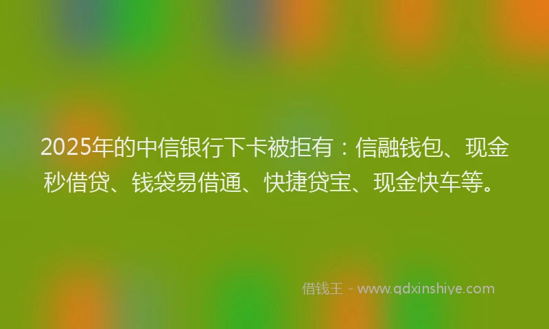2025年的中信银行下卡被拒有：信融钱包、现金秒借贷、钱袋易借通、快捷贷宝、现金快车等。