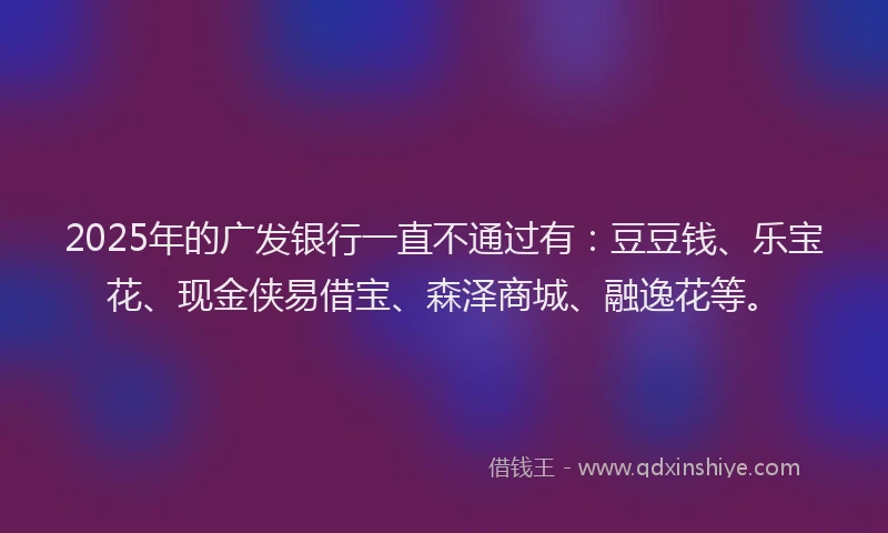 2025年的广发银行一直不通过有：豆豆钱、乐宝花、现金侠易借宝、森泽商城、融逸花等。