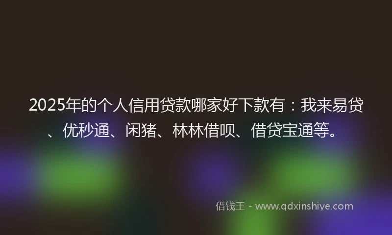 2025年的个人信用贷款哪家好下款有：我来易贷、优秒通、闲猪、林林借呗、借贷宝通等。
