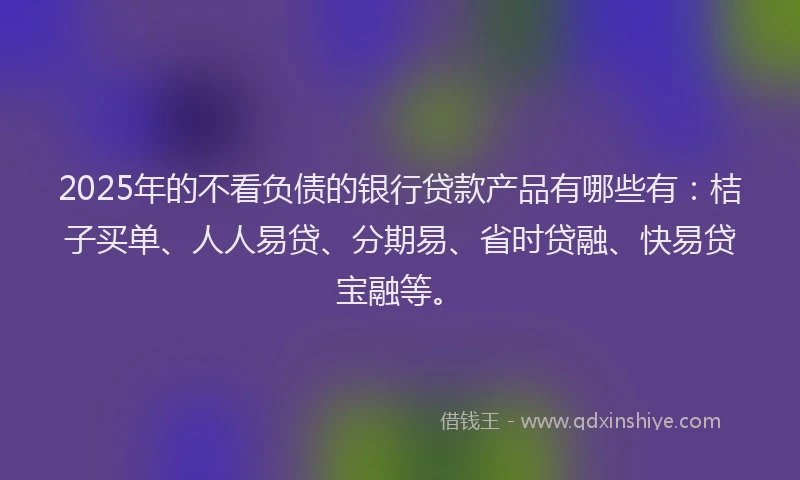 2025年的不看负债的银行贷款产品有哪些有：桔子买单、人人易贷、分期易、省时贷融、快易贷宝融等。