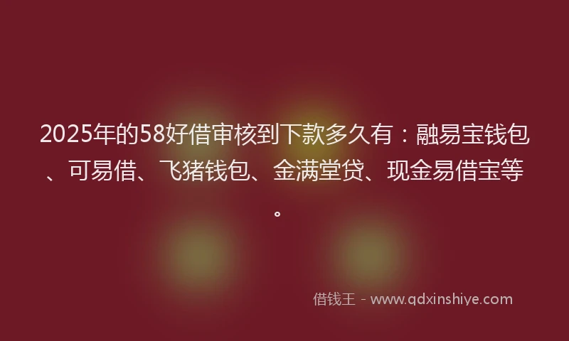 2025年的58好借审核到下款多久有：融易宝钱包、可易借、飞猪钱包、金满堂贷、现金易借宝等。
