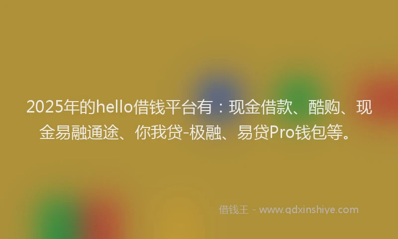 2025年的hello借钱平台有：现金借款、酷购、现金易融通途、你我贷-极融、易贷Pro钱包等。