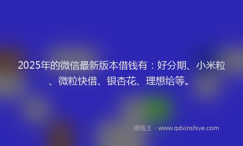 2025年的微信最新版本借钱有：好分期、小米粒、微粒快借、银杏花、理想给等。