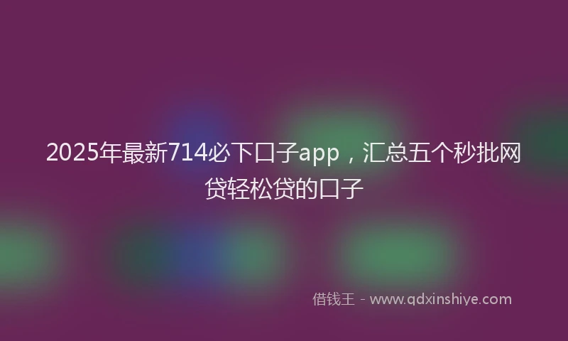 2025年最新714必下口子app，汇总五个秒批网贷轻松贷的口子