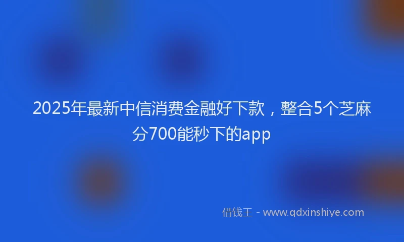 2025年最新中信消费金融好下款，整合5个芝麻分700能秒下的app