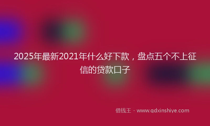 2025年最新2021年什么好下款，盘点五个不上征信的贷款口子