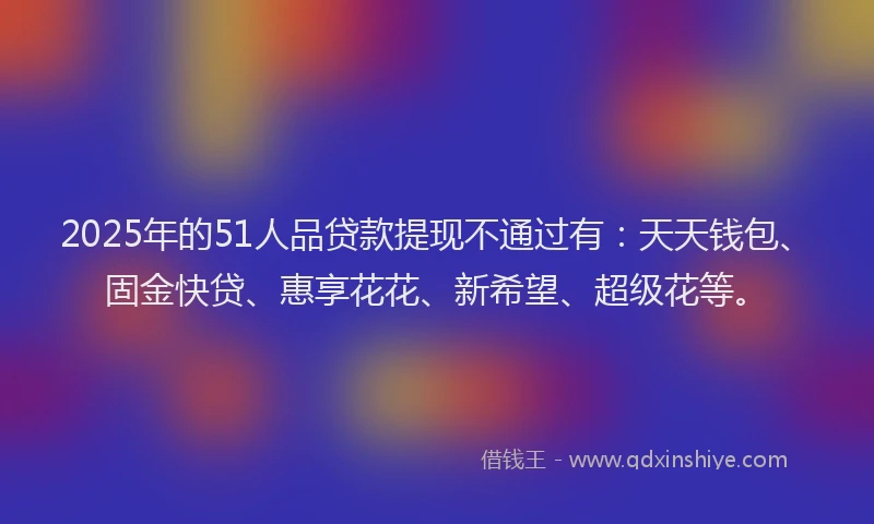 2025年的51人品贷款提现不通过有：天天钱包、固金快贷、惠享花花、新希望、超级花等。