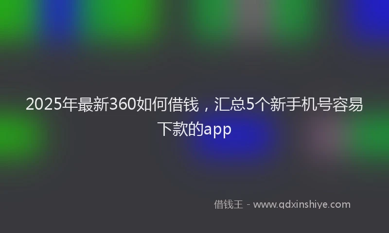 2025年最新360如何借钱，汇总5个新手机号容易下款的app