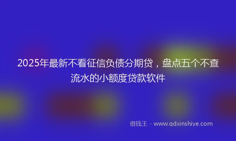2025年最新不看征信负债分期贷，盘点五个不查流水的小额度贷款软件