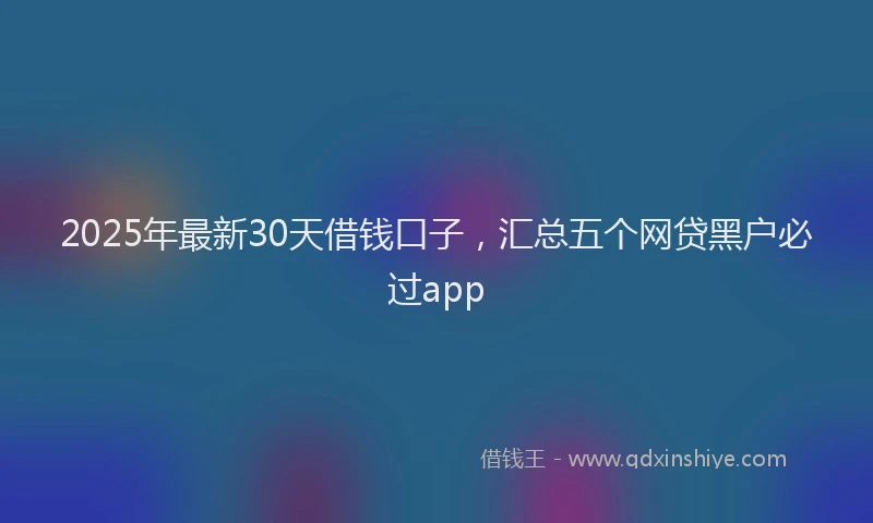 2025年最新30天借钱口子，汇总五个网贷黑户必过app