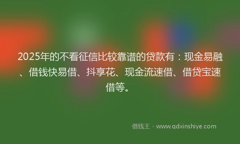 2025年的不看征信比较靠谱的贷款有：现金易融、借钱快易借、抖享花、现金流速借、借贷宝速借等。