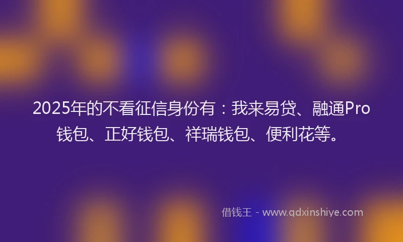 2025年的不看征信身份有：我来易贷、融通Pro钱包、正好钱包、祥瑞钱包、便利花等。