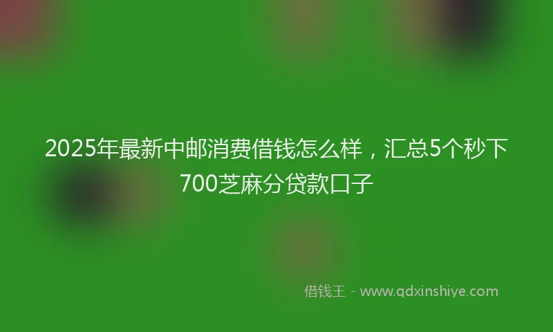 2025年最新中邮消费借钱怎么样，汇总5个秒下700芝麻分贷款口子