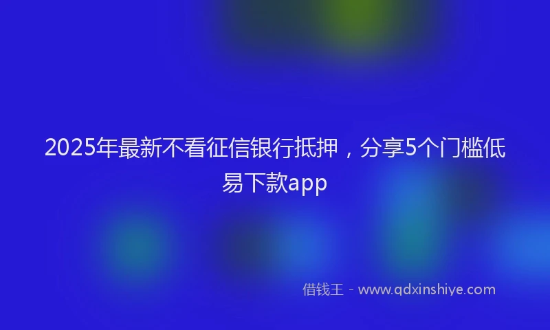 2025年最新不看征信银行抵押，分享5个门槛低易下款app