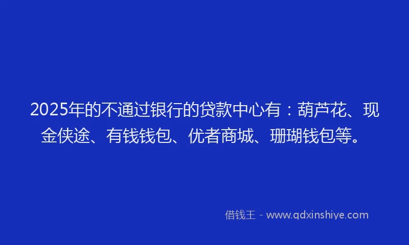 2025年的不通过银行的贷款中心有：葫芦花、现金侠途、有钱钱包、优者商城、珊瑚钱包等。