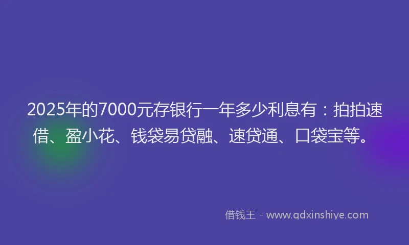 2025年的7000元存银行一年多少利息有：拍拍速借、盈小花、钱袋易贷融、速贷通、口袋宝等。