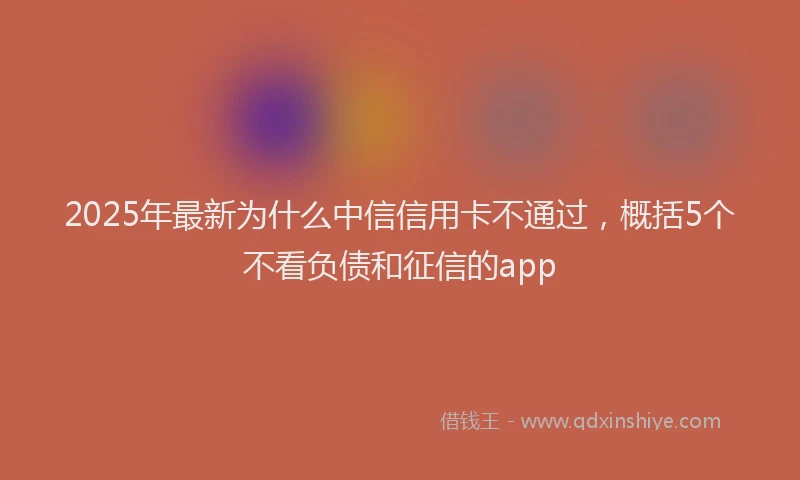 2025年最新为什么中信信用卡不通过，概括5个不看负债和征信的app