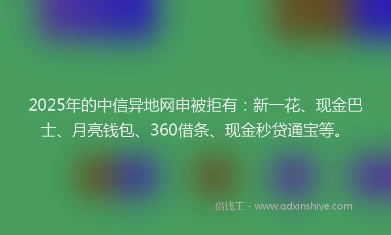 2025年的中信异地网申被拒有：新一花、现金巴士、月亮钱包、360借条、现金秒贷通宝等。