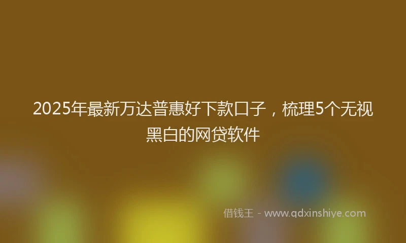 2025年最新万达普惠好下款口子，梳理5个无视黑白的网贷软件