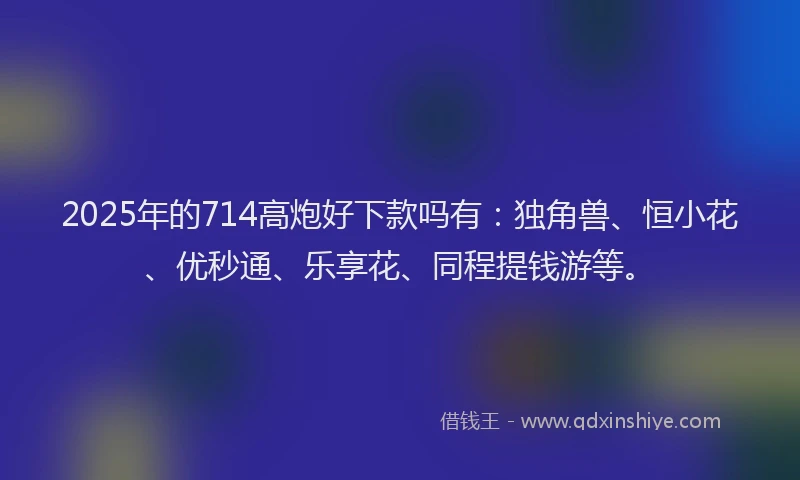 2025年的714高炮好下款吗有：独角兽、恒小花、优秒通、乐享花、同程提钱游等。