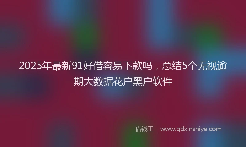 2025年最新91好借容易下款吗，总结5个无视逾期大数据花户黑户软件